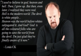 "Iused to believe in god, heaven and hell. Then, I grew up. But then, even later, I realized they were real. Hell is the modern world. The devil is white people... Heaven was the world before whites subjugated it. And God? God is all the coloured folks who are going to save the world from the devil. Im just glad they're finally aware of it now." - Louis CK
