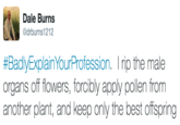 Dale Burns @drburns1212 #BadlyExplainYourProfession. I rip the male organs off flowers, forcibly apply pollen from another plant, and keep only the best offspring