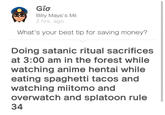 야. Billy Mays's Mii 2 hrs. ago What's your best tip for saving money? Doing satanic ritual sacrifices at 3:00 am in the forest while watching anime hentai while eating spaghetti tacos and watching miitomo and overwatch and splatoon rule 34