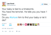 Lee Hurst Follow 2010LeeHurst Your baby is tied to a timebomb. You have the terrorist. He tells you you have 1 hour. Do you #torture him to find your baby or let it die? RETWEETSL 4:51 AM-26 Jan 2017 1.91 t. 151 225