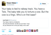 Robert Webbe @arobertwebb Follow v Your baby is tied to railway track. You have a Twix. The baby tells you to torture a cow. But the cow is a Virgo. Who's on first base? Lee Hurst @2010LeeHurst Your baby is tied to a timebomb. You have the terrorist. He tells you you have 1 hour. Do you #torture him to find your baby or let it die? RETWEETSL 125 10-38 AM-26 len 201