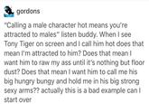 gordons "Calling a male character hot means you're attracted to males" listen buddy. When I see Tony Tiger on screen and I call him hot does that mean I'm attracted to him? Does that mean l want him to raw my ass until it's nothing but floor dust? Does that mean I want him to call me his big hungry bungy and hold me in his big strong sexy arms?? actually this is a bad example can l start over