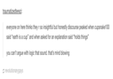 traumatizedterezi everyone on here thinks they r so insightful but honestly discourse peaked when cupsnake100 said "earth is a cup" and when asked for an explanation said "holds things" you can't argue with logic that sound. that's mind blowing revolutionarygays