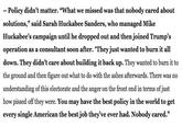 -- Policy didn't matter. "What we missed was that nobody cared about solutions," said Sarah Huckabee Sanders, who managed Mike Huckabee's campaign until he dropped out and then joined Trump's operation as a consultant soon after. "They just wanted to burn it all down. They didn't care about building it back up. They wanted to burn it to the ground and then figure out what to do with the ashes afterwards. There was no understanding of this electorate and the anger on the front end in terms of just how p----- off they were. You may have the best policy in the world to get every single American the best job they've ever had. Nobody cared."