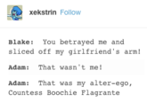 xekstrin Follow Blake: You betrayed me and sliced off my girlfriend's arm! Adam: That wasn't me! Adam: That was my alter-ego, Countess Boochie Flagrante