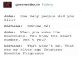 greenreticule Follow John: How many people did you kill? Cortana: Excuse me? John: When you woke the Guardians. You know the exact number. Don't you? Cortana: That wasn't me. That was my alter ego Countess Boochie Flagrante