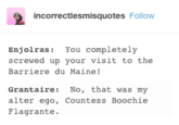 incorrectlesmisquotes Follow Enjolras: You completely screwed up your visit to the Barriere du Maine! Grantaire: No, that was my alter ego, Countess Boochie Flagrante.
