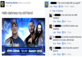 d Tve come to fight with you again!" Wrestling Memes added a new photo 16 hrs- Like Reply O258 16 hrs . Edited Hide 12 Replies Hello darkness my old friend Chey You can't see me softly creeping Like Reply 44-16 hrs Ma der Got RKO'd while I was sleeping Like Reply 60-15 hrs ial Ma- lu And theknuckles that were planted in my brain, still remain Like Reply- 44-15 hrs Ke. an And it was the sound of silence Like Reply-41-15 hrs JOHN CENA "Bu= RANDY ORTON