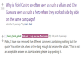 Why is Fidel Castro so often seen as such a villain and Che Guevara seen as such a hero when they worked side by side on the same campaign? 368 submitted 2 years ago by Adam-West ↑ [-] henry-fords-ghost MweenEOP -RanAww.asw间476 points 2 years ago Folks, I have now removed five different comments containing nothing but the quote "You either die a hero or live long enough to become the villain." This is not an acceptable answer on AskHistorians; please stop posting it.