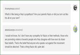 Anonymous asked: What's it like being a Nazi synpathizer? Are your parents Nazis or did you turn out like tris all on your own? atomiccorps answered I would not know, As I don't have any sympathy for Nazis or their methods, those who are promoting violence towards people who they disagree with how ever do share Nazi beliefs, That is the belief that anyone who speaks out against the movement should be attacked. Thats a thing Nazis did, quite alot.