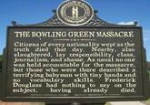 THE BOWLING GREEN MASSACRE Citizens of every nationality wept as the truth died that day. Nearby, also slaughtered, lay responsibility, class, journalism, and shame. As usual no one was held accountable for the massacre but those who were there described a terrifying babyman with tiny hands and no vocabulary skills,Frederick Douglass had nothing to say on the subject, having already died.