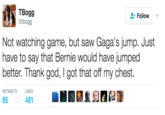 TBogg @tbogg Follow v Not watching game, but saw Gaga's jump. Just have to say that Bernie would have jumped better. Thank god, I got that off my chest. RETWEETSL 85 481