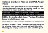 Ireland Baldwin Kisses Gal Pal Angel Haze A model kiss goodbye: Cara Delevingne and Karlie Kloss exchange a friendly peck on the lips after a night out in New York 6 Things You Need To Know About Cara Delevingne's New Gal Pal, Michelle Rodriguez Did Rita Ora kiss Cara Delevingne? Pair take friendship to new level with saucy snap The new gal pals are at it again! The two were seen partying in the backseat of a car in France on Tuesday Animal magic! Cara Delevingne puckers up to a baby tiger as she and gal pal Michelle Rodriguez enjoy a day out at a wildlife park