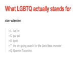 What LGBTQ actually stands for sian-valentine: L: live-in G: gal pal B:byob T: the on-going search for the Loch Ness monster ·Q: Quentin Tarantino