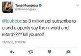 Tana Mongeau @tanamongeau @ldubbbz so 3 million ppl subscribe to u and u openly say the n-word and retard???? kill yourself 12/10/16, 8:13 PM 27