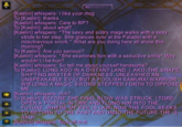 Kaelirij whispers: I like your mog To [Kaelirij: thanks Kaelirij whispers: Care to RP? o [Kaelirij: about what? Kaelirij whispers: The sexy and suitry mage walks with a sexy stride to her step. She glances over at the Paladin with a mischievious smirk. What are you doing here all alone this morning? To [Kaelirij: Are you serious? Kaelirij whispers: She examines him with a seductive smile Why wouldn't I be hun? Kaelirij whispers So tell me about yourself handsome? To [Kaelirij: LONG AGO IN A DISTANT LAND, I, AKU, THE SHAPE SHIFTING MASTER OF DARKNESS, UNLEASHED AN UNSPEAKABLE EVILI BUT A FOOLISH SAMURAIWARRIOR WIELDING A MAGIC SWORD STEPPED FORTH TO OPPOS ME, [Kaeliri whispers: Huh? OIKaélirij: BEFORE THE FINAL BLOW WAS STRUCK, I TORE TO RETURN TO THE PAST AND UNDO THE FUTURE THE IS IKaeliri whispers, f--- off trell OPEN A PORTAL IN TIME AND FLUNG HIM INTO THE FUTURE, WHERE MY EVIL IS LAWINOW THE FOOL SEEKS AKUI