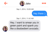 Jake Sep 1, 2014, 10:28 AM Hey there:) Sep 1, 2014, 11:42 AM Hey. I want to smear you in green paint and spank you like a disobedient avocado.