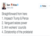 Leftist Version Sam Kriss @sam_kriss Follow ' Straightforward from here: 1. Impeach Trump & Pence 2. Vanguard seizes power 3. Arm workers' councilss 4. Dictatorship of the proletariat