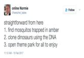 Jurassic Park REference online Normie @herschel_bates Follow , straightforward from here 1.find mosquitos trapped in amber 2. clone dinosaurs using the DNA 3. open theme park for all to enjoy 1:12 AM-15 Feb 2017