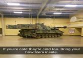 17s ago If you're cold they're cold too. Bring your howitzers inside.
