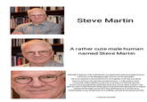 Steve Martin A rather cute male human named Steve Martin Behold, it appears this individual is exceptional in physical appearance contrary to his biological age of over seven decades He is sonamed a shortened form of Stephen with the surname borrow ed from his genetic predecessors. I will confess that I currently hold a desire to pursue a romance with this person once l have acquired his affection and vice versa, after whichl can gain access to his intimate body parts and external reproductive organs achieved through removal of the clothinghe is in at the time which leads to our production of a childby sexual arousal and activity I may be a lunatic.