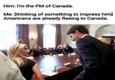 Him: I'm the PM of Canada. Me: [thinking of something to impress him] Americans are already fleeing to Canada.