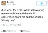 Bea ker @bea_ker Just went for a piss while still wearing my microphone and the whole conference heard me call the urinal a "thirsty boy 7:36 pm - 17 Feb 2016 4,138 RETWEETS 9,267 LIKES