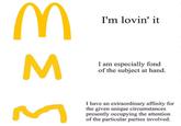 I'm lovin' it I am especially fond of the subject at hand I have an extraordinary affinity for the given unique circumstances presently occupying the attention of the particular parties involved.