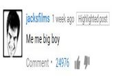 jacksfilms 1 week ago Highlighted post Me me big boy Comment. 24976 |