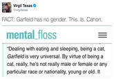 Virgil Texas @virgiltexas FACT: Garfield has no gender. This. Is. Canon. mental_floss "Dealing with eating and sleeping, being a cat, Garfield is very universal. By virtue of being a cat, really, he's not really male or female or any particular race or nationality, young or old. It