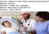 Doctor: What is this kid's sexual orientation? Nurse: H--- Doctor: Triple the voltage Nurse: But that could kill hi- Doctor: JUST DO IT