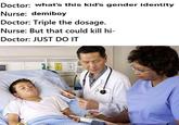 Doctor: what's this kid's gender identity Nurse: demiboy Doctor: Triple the dosage Nurse: But that could kill hi- Doctor: JUST DO IT 2