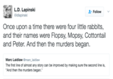 L.D. Lapinski @ldlapinski Follow Once upon a time there were four little rabbits, and their names were Flopsy, Mopsy, Cottontail and Peter. And then the murders began Marc Laidlaw @marc_laidlaw The first line of almost any story can be improved by making sure the second line is, And then the murders began.