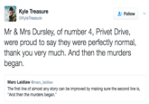 Kyle Treasure @Kyle Treasure + Follow Mr & Mrs Dursley, of number 4, Privet Drive, were proud to say they were perfectly normal, thank you very much. And then the murders began. Marc Laidlaw @marc_laidlaw The first line of almost any story can be improved by making sure the second line is, And then the murders began.