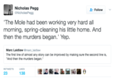 Nicholas Pegg @NicholasPegg Follow The Mole had been working very hard all morning, spring-cleaning his little home. And then the murders began.' Yep Marc Laidlaw @marc laidlaw The first line of almost any story can be improved by making sure the second line is, And then the murders began. RETWEETS LIKES 23 138