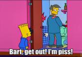 Bart get out! I'm piss!
