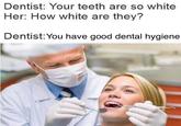 Dentist: Your teeth are so white Her: How white are they? Dentist: You have good dental hygiene