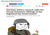 Hans get ze flammenwerfer 11,346 points 861 comments UP f Facebook Twitter Next Post INDEPENDENT News Voices News World Europe German ethics council calls for i----- between siblings to be legalised by Government Council members said 'social taboo' would still prevent relationships