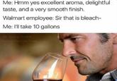 Me: Hmm yes excellent aroma, delightful taste, and a very smooth finish. Walmart employee: Sir that is bleach- Me: I'll take 10 gallons