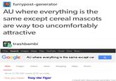 furrypost-generator AU where everything is the same except cereal mascots are way too uncomfortably attractive trashbambi +You Search Images Maps Play YouTube Gmail Drive More- Google AU where everything is the same except cer Web ImagesVideosNewsShopping Maps Books About 23,780,000 results (0,50 se conds) Did you mean: Tony the Tiger Created with didyoumean-generator.com