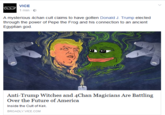 VICE 1 min E A mysterious 4chan cult claims to have gotten Donald J. Trump elected through the power of Pepe the Frog and his connection to an ancient Egyptian god. Anti-Trump Witches and 4Chan Magicians Are Battling Over the Future of America BROADLYVICE COM