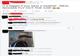Original Thread aseeling silly December 31, 2016 at 9:13am - U a f----- If you wear a seatbelt...REAL N----- FLY OUT THE CAR 1. Like 'Comment share Buffer and 44 others Il Like Reply2 December 31, 2016 at 9:18am Like Reply 1 December 31,2016 at 9:21am ake s---..my seatbelt is my best friend Like Reply 1 December 31,2016 at 10:17am View more replies Write a reply. DELETE THIS NEPHEW. Like Reply 4 December 31,2016 at 9:39am Like Reply December 31, 2016 at 10:01am eply December 31, 2016 at 10:48am