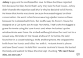 Johny is gay and he confessed his love for Dave but Dave rejected him because he likes Annie that's why they said he had issues. Johny didn't handle the rejection well that's why he decided to kill Annie. He knew that Annie was alone because he eavesdropped on their conversation. He went to her house wearing a jacket same as Dave because he is obssed with him. But on the way to Annie's House he stepped on a Cat turns out he was Psychotic. That's why he dugged a grave for Annie using his bare hands and when he looked up the window Annie was there. He smiled as thought about her and not in a sexual way. He broke in the house and search for Annie. He later found her in a closet holding a knife and her phone. He swipped the knife from her hands and killed her with it. He took Annie's phone and saw Dave's user. He told him to come to Annie's house. He buried the body and waited for Dave then he kept chanting "If I can't have him, no one can." 253