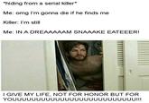 hiding from a serial killer* Me: omg l'm gonna die if he finds me Killer: l'm still Me: IN A DREAAAAAM SNAAAKE EATEEER! I GIVE MY LIFE, NOT FOR HONOR BUT FOPR YOUUUUUUUUUUUUUUUUUUUUUUUUUU!!!