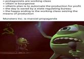> protagonists are working class > villain is bourgeoise > villain's plan is to automate the production for profit >the day is saved by a state regulating bureau >the happy ending is the working class seizing the means of production Monsters Inc. is marxist propaganda