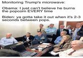 Monitoring Trump's microwave: Obama: I just can't believe he burns the popcorn EVERY time Biden: ya gotta take it out when it's 2-3 seconds between pops.