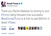 Donald Trump Jr. @DonaldJTrumpur Thank you Rachel Maddow for proving to your #Trump hating followers how successful @realDonaldTrump is & that he paid $40mm in taxes! #Taxes RETWEETS LIKES 16,291 39,589lll 10:08 PM-14 Mar 2017