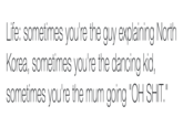Life: sometimes you're the guy explaining North Korea, sometimes you're the dancing kid, sometimes you're the mum going "OH S---."