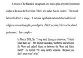 A review of the historical background here makes plain why the Government wishes to focus on the Executive Order's text, rather than its context. The record before this Court is unique. It includes significant and unrebutted evidence of religious animus driving the promulgation of the Executive Order and its related predecessor. For example- In March 2016, Mr. Trump said, during an interview, "I think Islam hates us." Mr. Trump was asked, "Is there a war between the West and radical Islam, or between the West andIslam itself?” He replied: "It's very hard to separate. Because you don't know who's who.'" 29 95