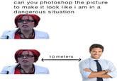 can you photoshop the picture to make it look like i am in a dangerous situation 10 meters